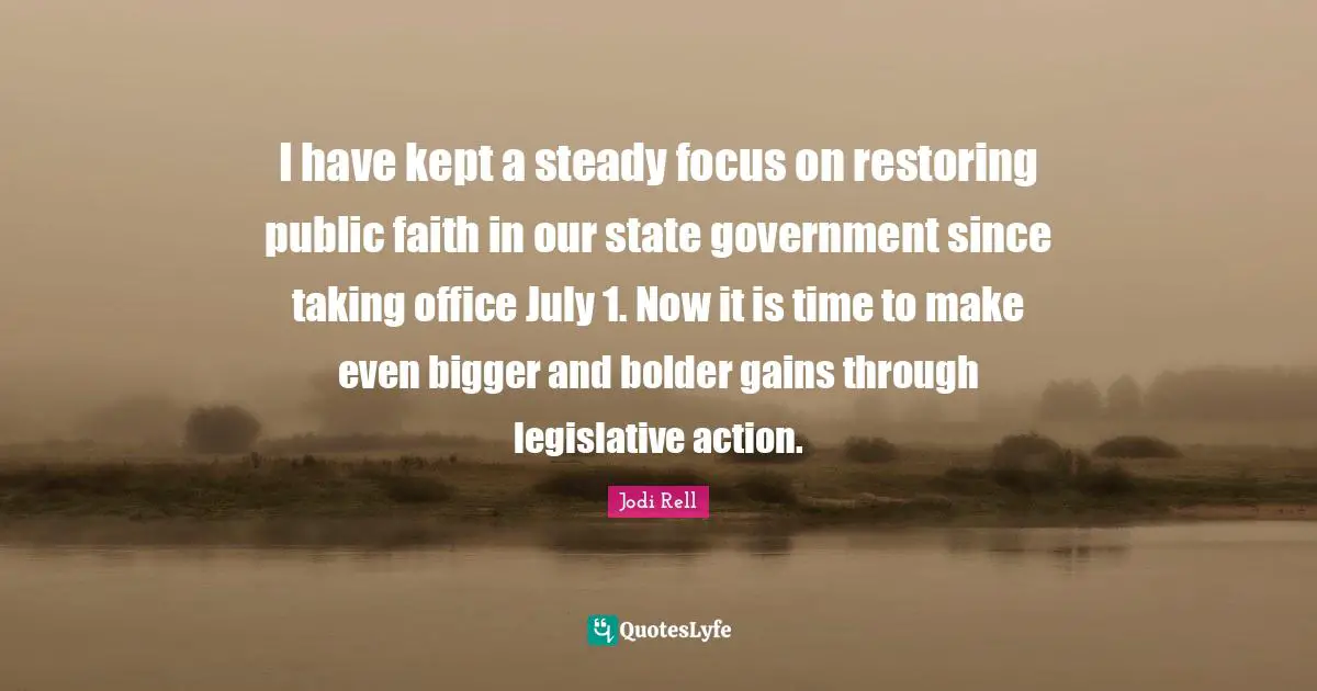 Jodi Rell Quotes: "I have kept a steady focus on restoring public faith in our state government since taking office July 1. Now it is time to make even bigger and bolder gains through legislative action."