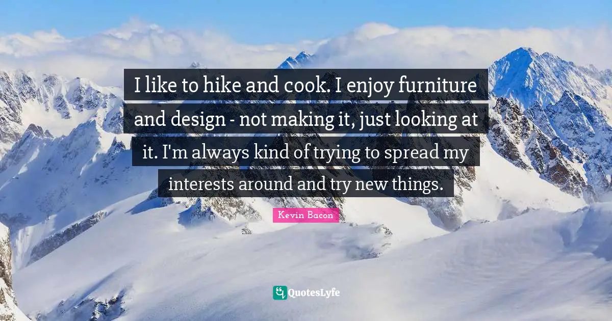 I like to hike and cook. I enjoy furniture and design - not making it, just looking at it. I'm always kind of trying to spread my interests around and try new things.