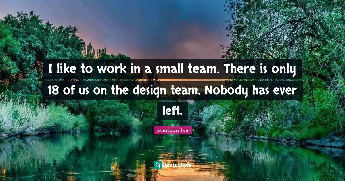 I like to work in a small team. There is only 18 of us on the design team. Nobody has ever left.
