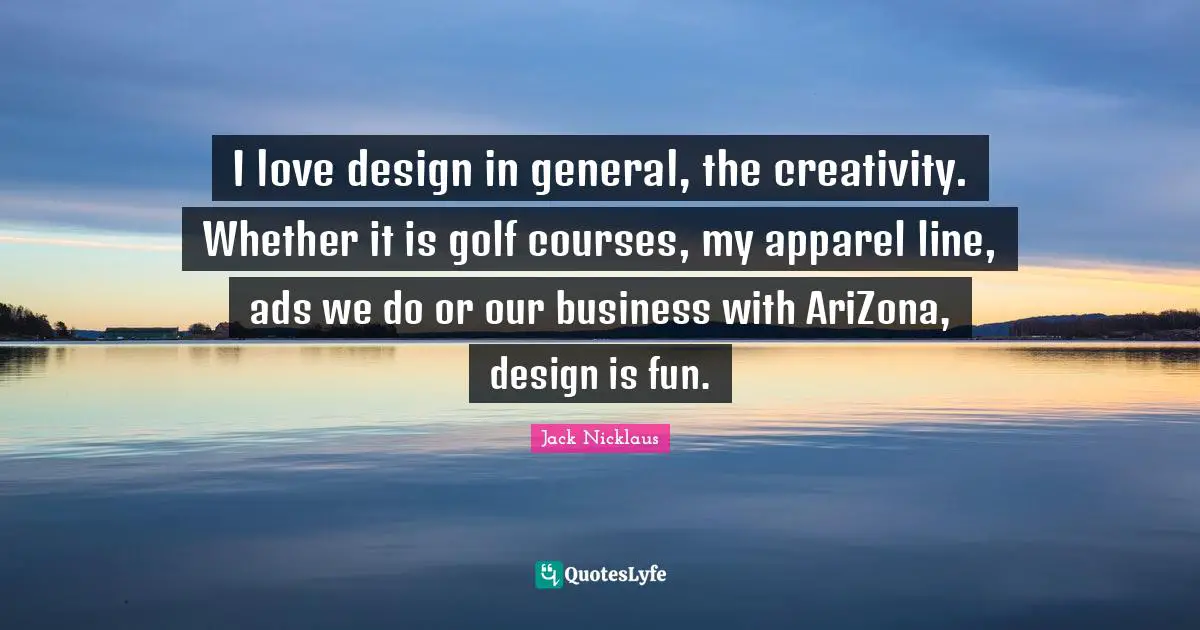 I love design in general, the creativity. Whether it is golf courses, my apparel line, ads we do or our business with AriZona, design is fun.