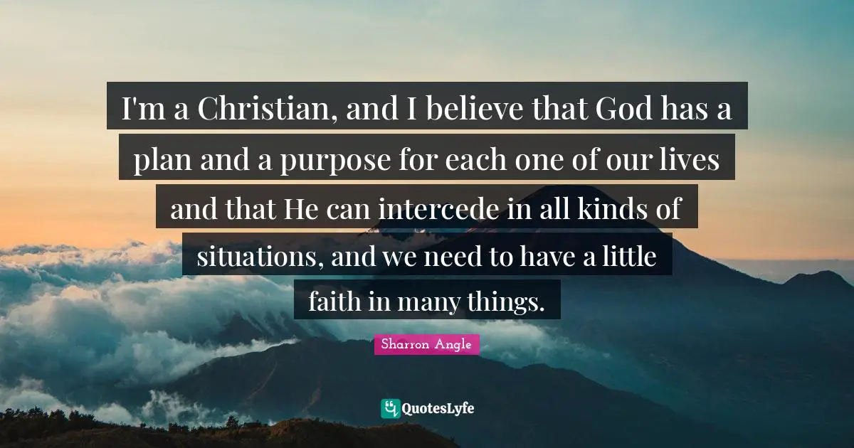 I'm a Christian, and I believe that God has a plan and a purpose for each one of our lives and that He can intercede in all kinds of situations, and we need to have a little faith in many things.