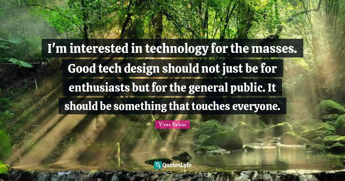 I'm interested in technology for the masses. Good tech design should not just be for enthusiasts but for the general public. It should be something that touches everyone.