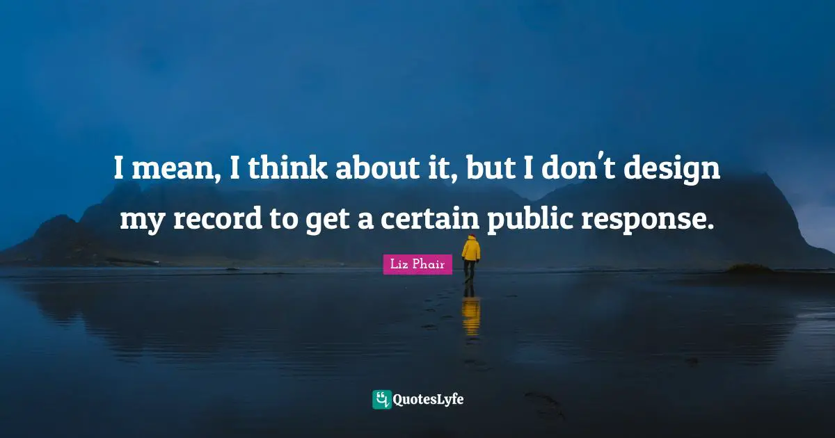 I mean, I think about it, but I don't design my record to get a certain public response.