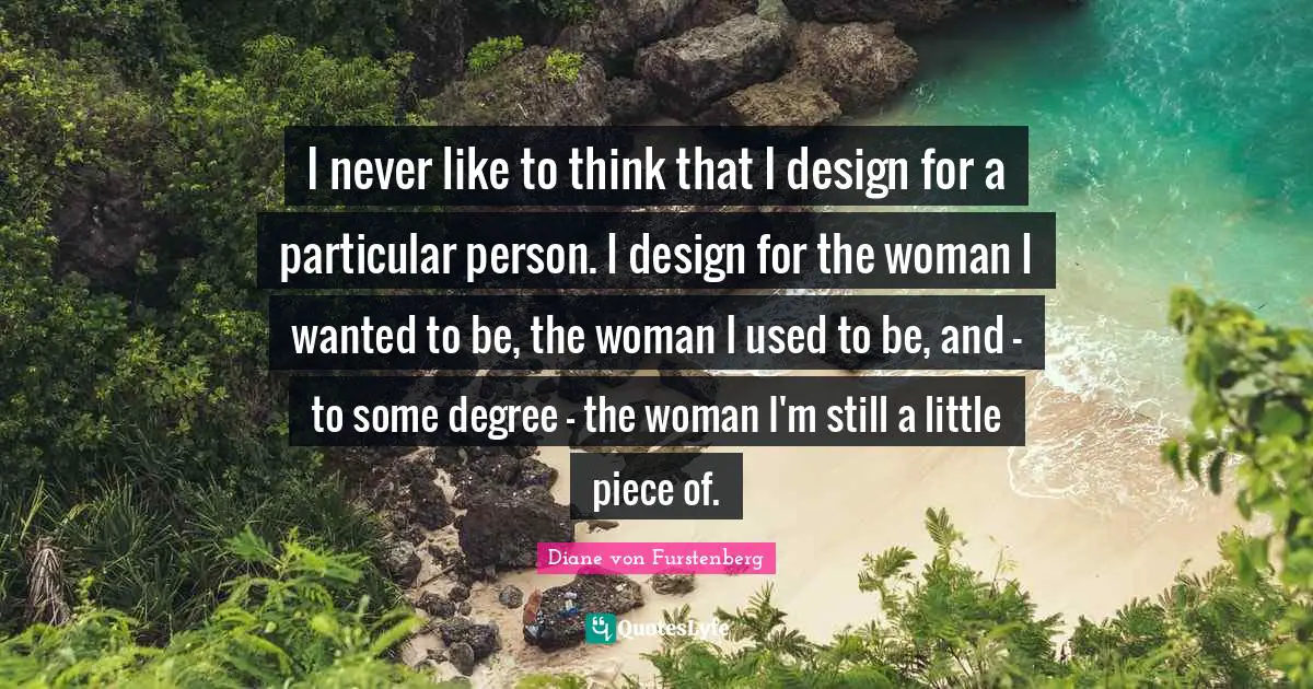 I never like to think that I design for a particular person. I design for the woman I wanted to be, the woman I used to be, and - to some degree - the woman I'm still a little piece of.