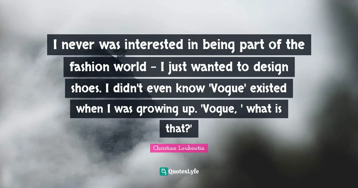 I never was interested in being part of the fashion world - I just wanted to design shoes. I didn't even know 'Vogue' existed when I was growing up. 'Vogue, ' what is that?'