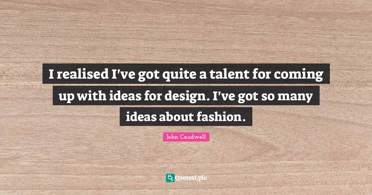I realised I've got quite a talent for coming up with ideas for design. I've got so many ideas about fashion.
