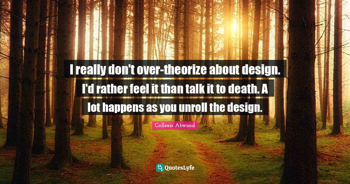 I really don't over-theorize about design. I'd rather feel it than talk it to death. A lot happens as you unroll the design.