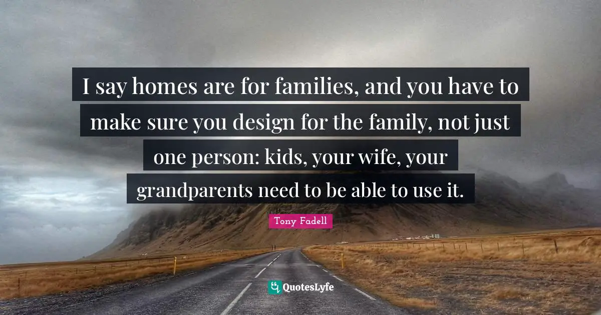 I say homes are for families, and you have to make sure you design for the family, not just one person: kids, your wife, your grandparents need to be able to use it.