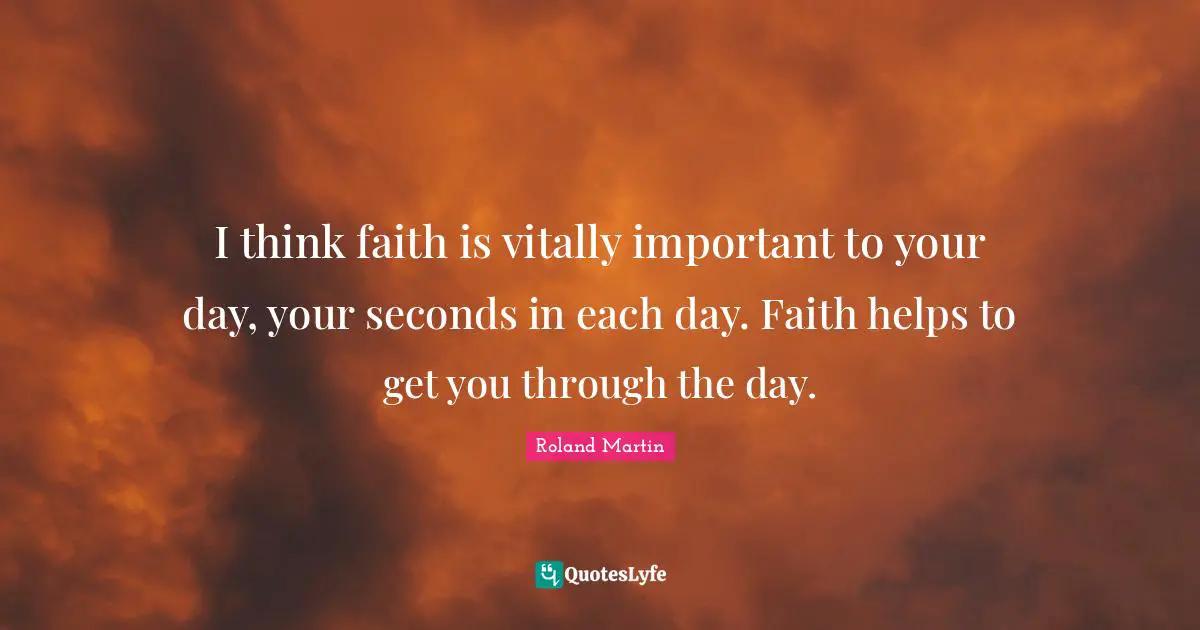 I think faith is vitally important to your day, your seconds in each day. Faith helps to get you through the day.