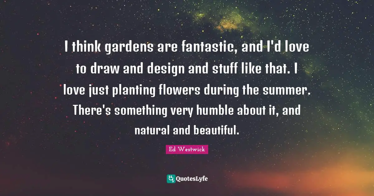 I think gardens are fantastic, and I'd love to draw and design and stuff like that. I love just planting flowers during the summer. There's something very humble about it, and natural and beautiful.