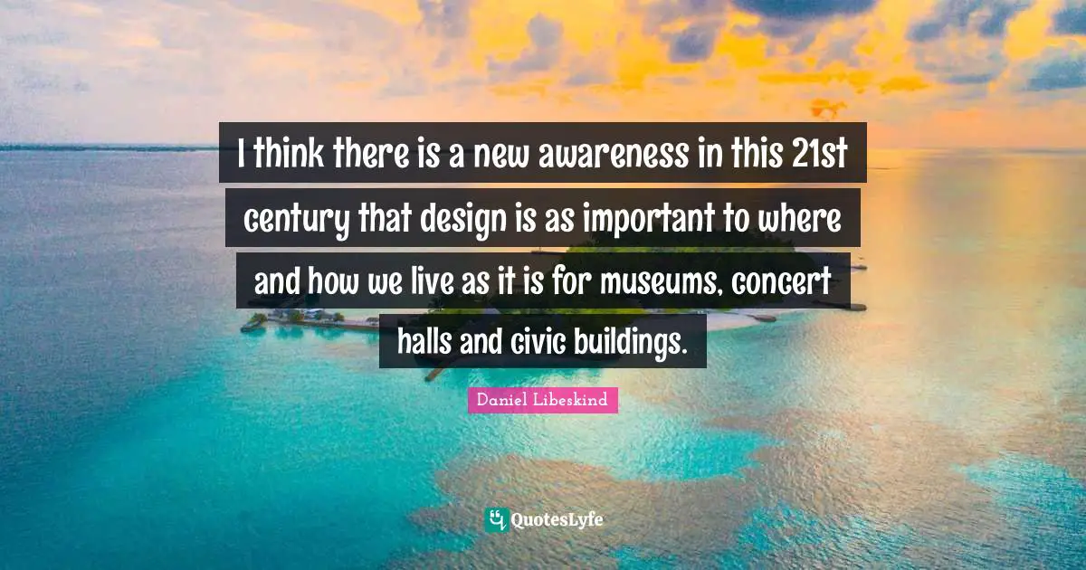 I think there is a new awareness in this 21st century that design is as important to where and how we live as it is for museums, concert halls and civic buildings.