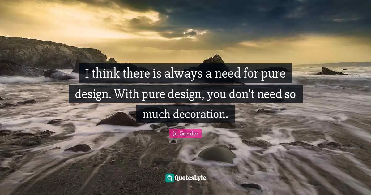 I think there is always a need for pure design. With pure design, you don't need so much decoration.