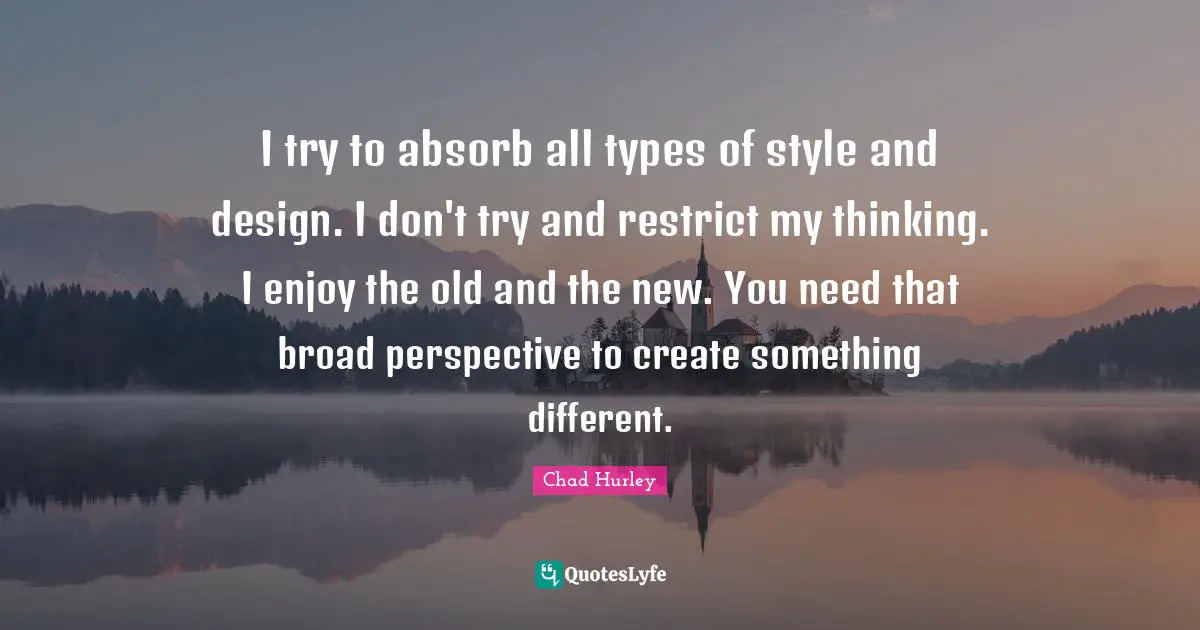 I try to absorb all types of style and design. I don't try and restrict my thinking. I enjoy the old and the new. You need that broad perspective to create something different.