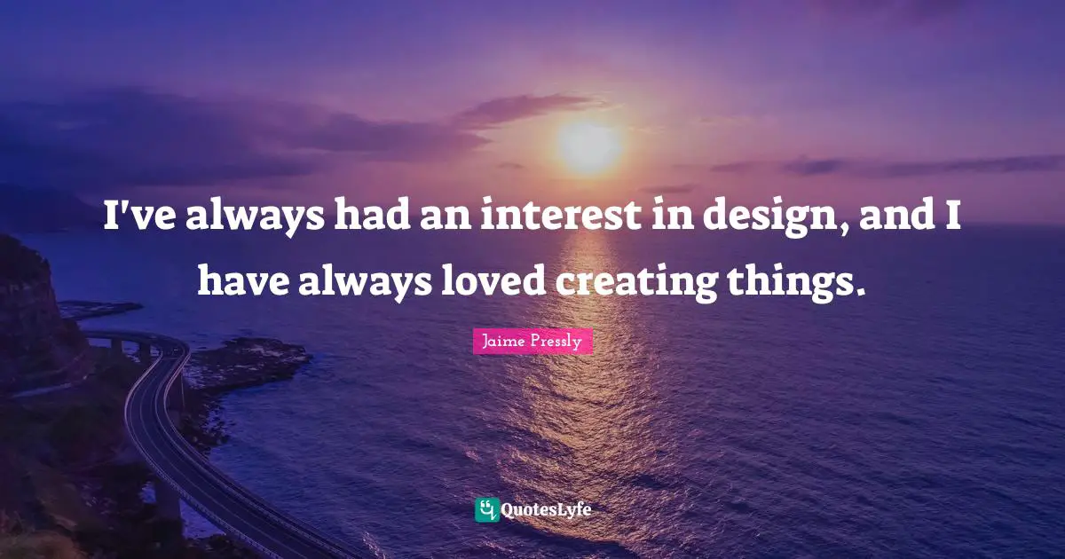 I've always had an interest in design, and I have always loved creating things.