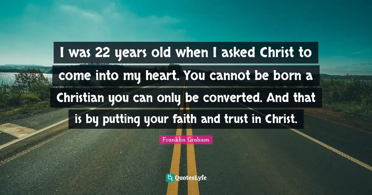 I was 22 years old when I asked Christ to come into my heart. You cannot be born a Christian you can only be converted. And that is by putting your faith and trust in Christ.