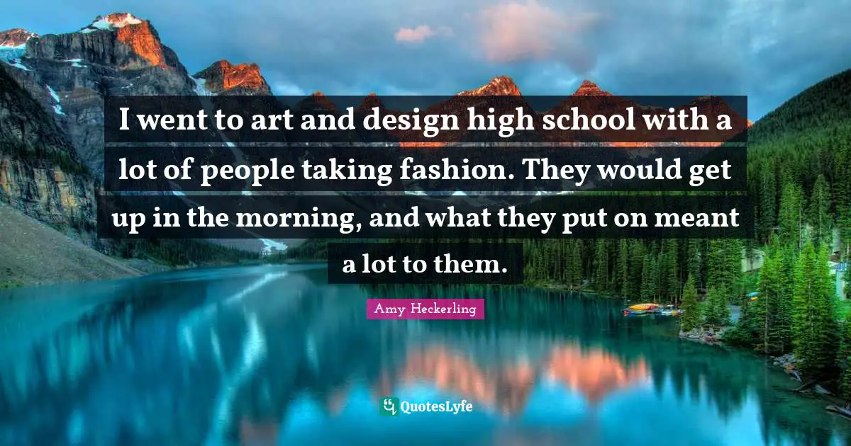 I went to art and design high school with a lot of people taking fashion. They would get up in the morning, and what they put on meant a lot to them.