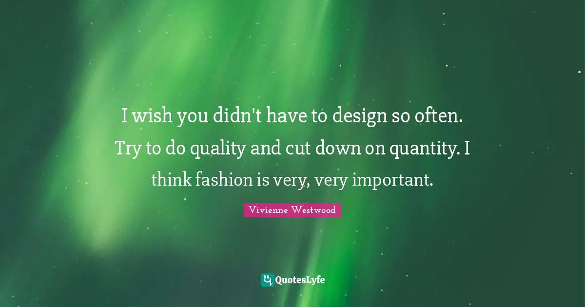 I wish you didn't have to design so often. Try to do quality and cut down on quantity. I think fashion is very, very important.