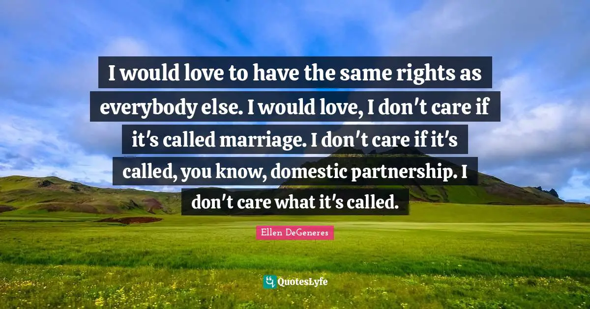 I would love to have the same rights as everybody else. I would love, I don't care if it's called marriage. I don't care if it's called, you know, domestic partnership. I don't care what it's called.