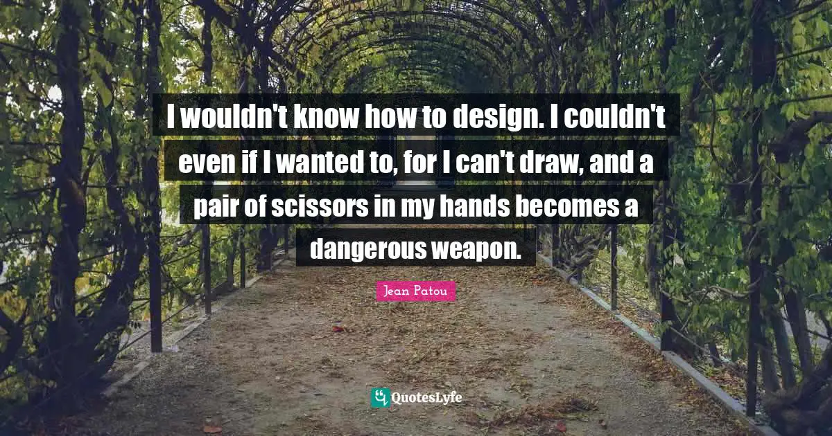 I wouldn't know how to design. I couldn't even if I wanted to, for I can't draw, and a pair of scissors in my hands becomes a dangerous weapon.