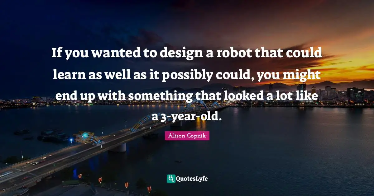 If you wanted to design a robot that could learn as well as it possibly could, you might end up with something that looked a lot like a 3-year-old.