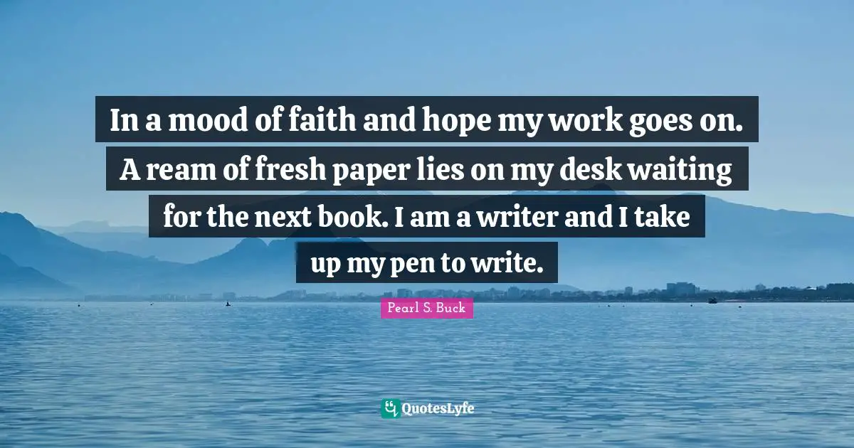 In a mood of faith and hope my work goes on. A ream of fresh paper lies on my desk waiting for the next book. I am a writer and I take up my pen to write.