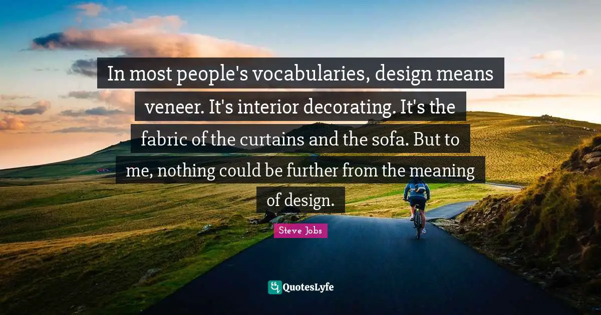 In most people's vocabularies, design means veneer. It's interior decorating. It's the fabric of the curtains and the sofa. But to me, nothing could be further from the meaning of design.