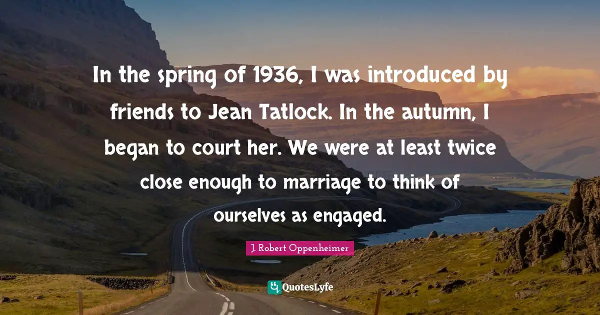 In the spring of 1936, I was introduced by friends to Jean Tatlock. In the autumn, I began to court her. We were at least twice close enough to marriage to think of ourselves as engaged.
