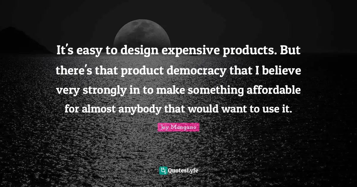 It's easy to design expensive products. But there's that product democracy that I believe very strongly in to make something affordable for almost anybody that would want to use it.