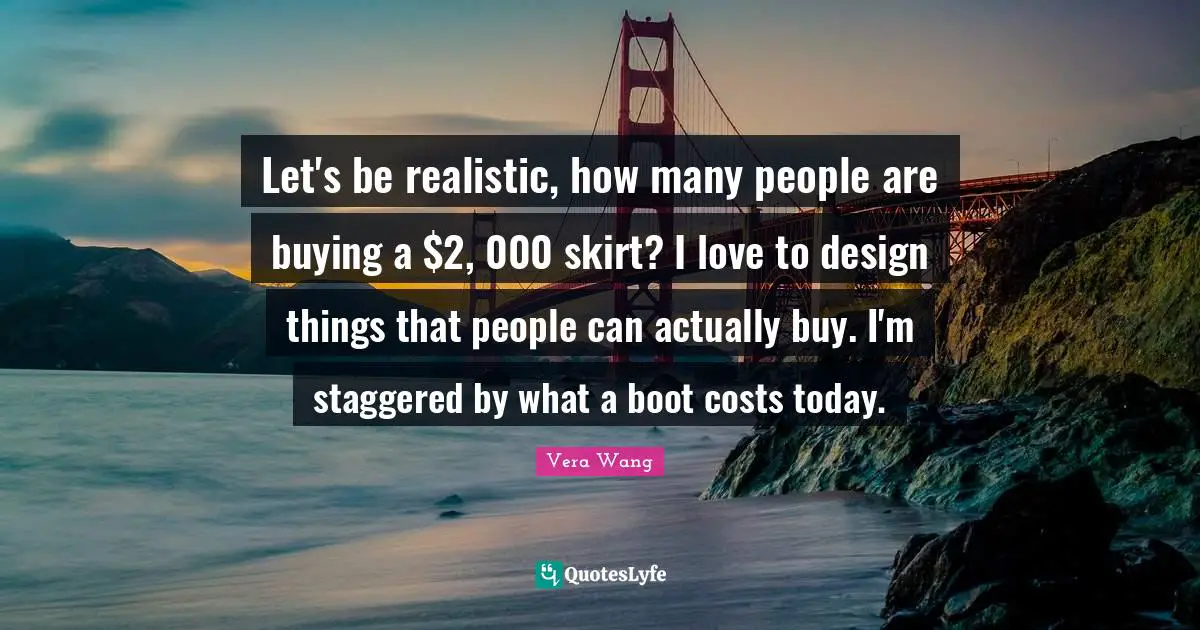 Vera Wang Quotes: "Let's be realistic, how many people are buying a $2, 000 skirt? I love to design things that people can actually buy. I'm staggered by what a boot costs today."