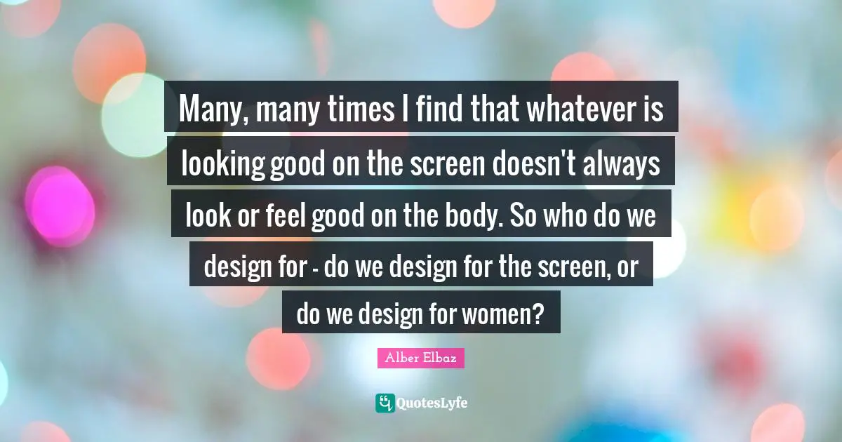 Many, many times I find that whatever is looking good on the screen doesn't always look or feel good on the body. So who do we design for - do we design for the screen, or do we design for women?