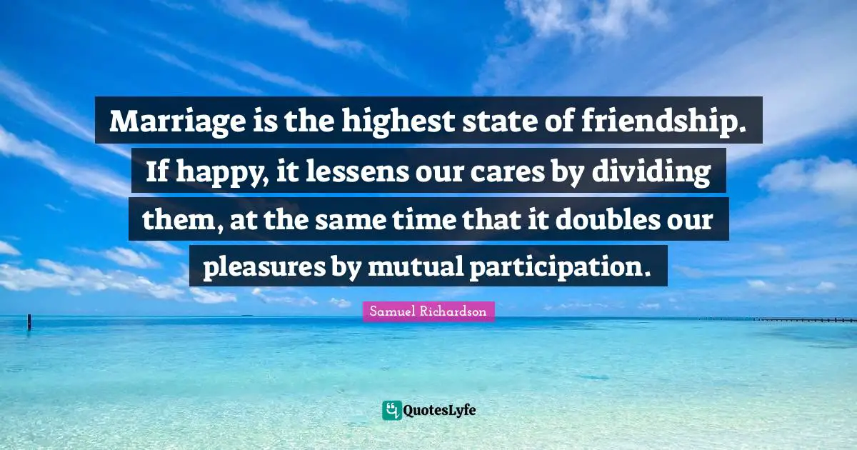 Marriage is the highest state of friendship. If happy, it lessens our cares by dividing them, at the same time that it doubles our pleasures by mutual participation.
