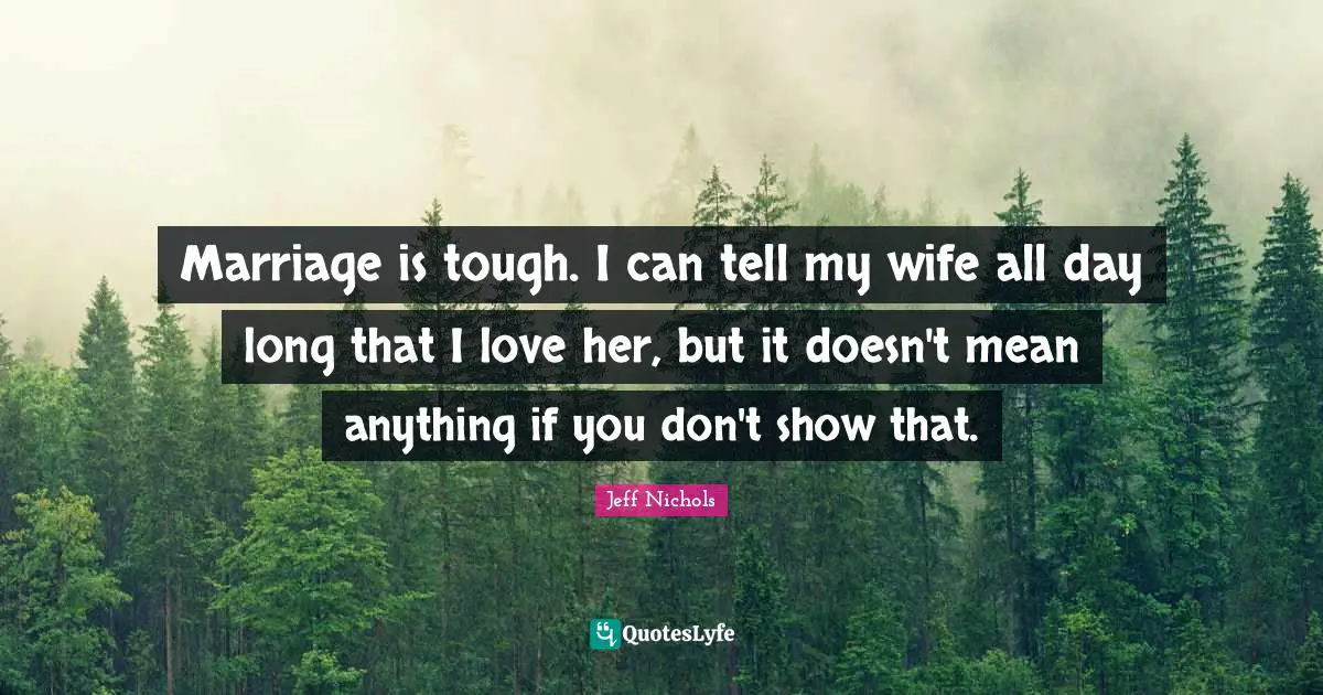Marriage is tough. I can tell my wife all day long that I love her, but it doesn't mean anything if you don't show that.