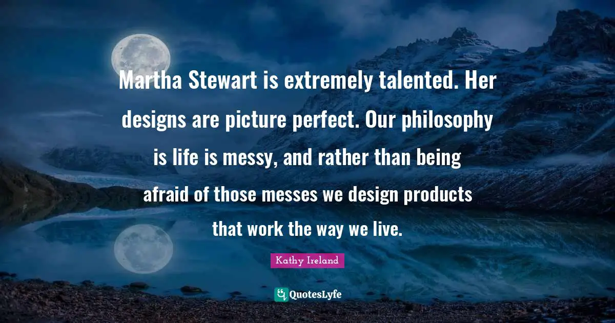 Martha Stewart is extremely talented. Her designs are picture perfect. Our philosophy is life is messy, and rather than being afraid of those messes we design products that work the way we live.