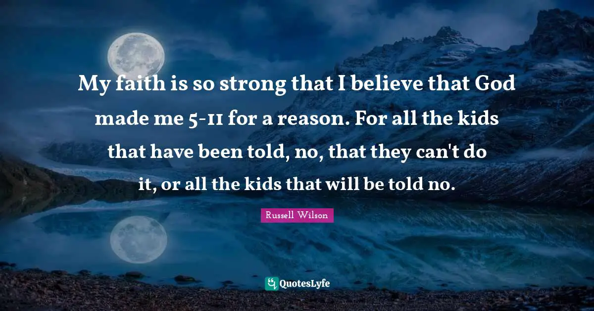 Russell Wilson Quotes: "My faith is so strong that I believe that God made me 5-11 for a reason. For all the kids that have been told, no, that they can't do it, or all the kids that will be told no."
