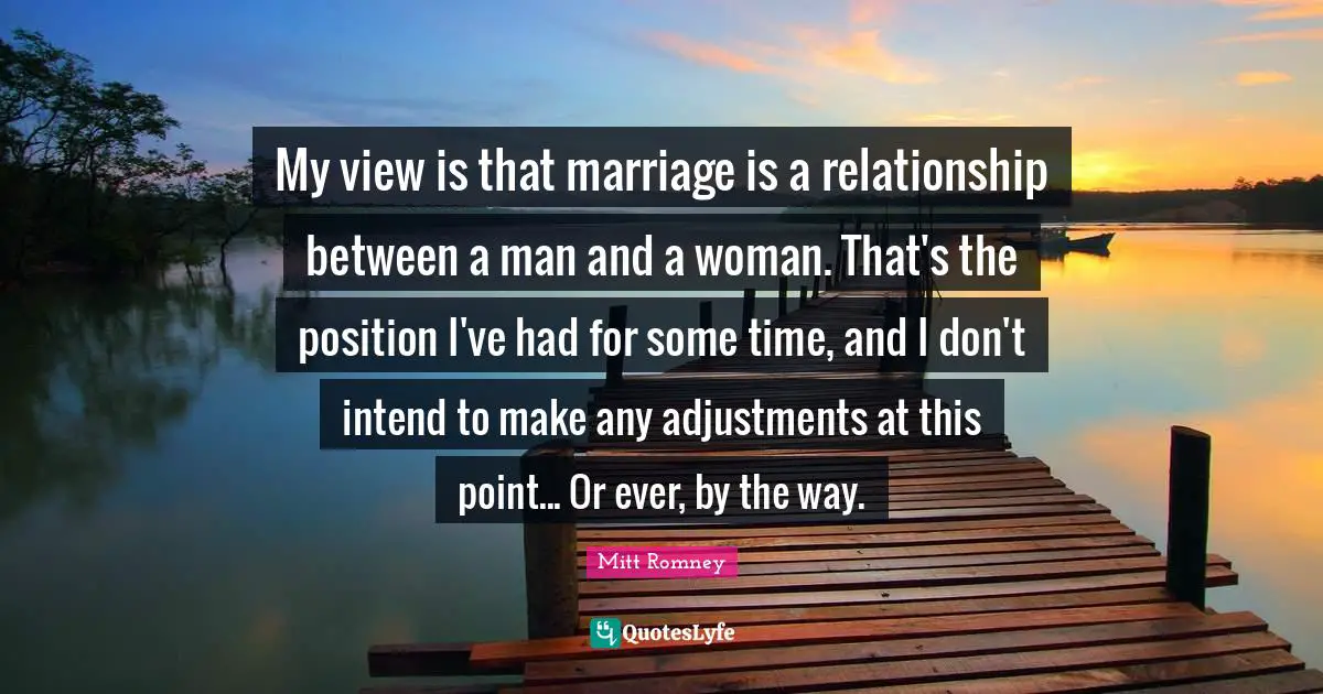 My view is that marriage is a relationship between a man and a woman. That's the position I've had for some time, and I don't intend to make any adjustments at this point... Or ever, by the way.