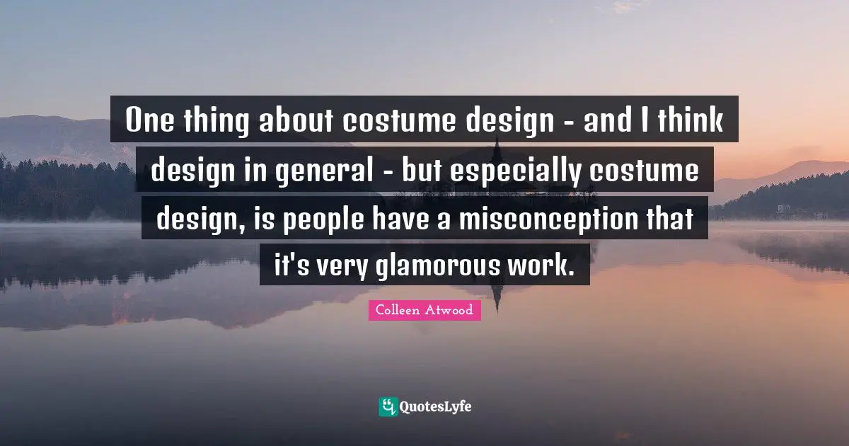 One thing about costume design - and I think design in general - but especially costume design, is people have a misconception that it's very glamorous work.
