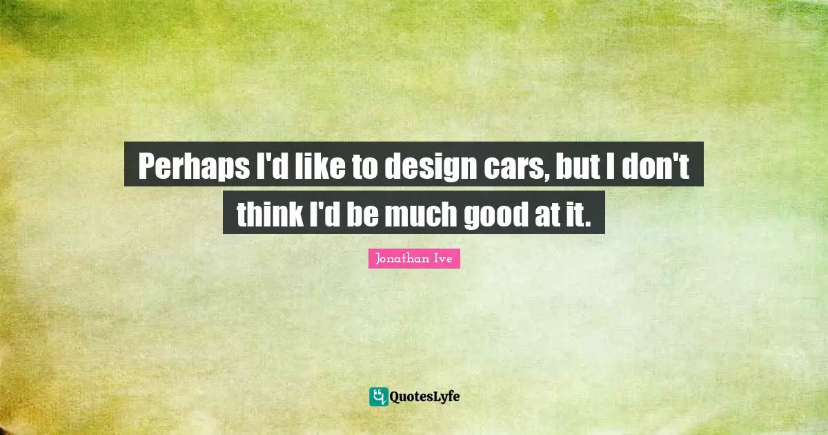 Perhaps I'd like to design cars, but I don't think I'd be much good at it.