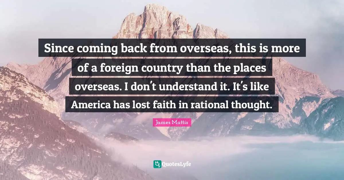 Since coming back from overseas, this is more of a foreign country than the places overseas. I don't understand it. It's like America has lost faith in rational thought.