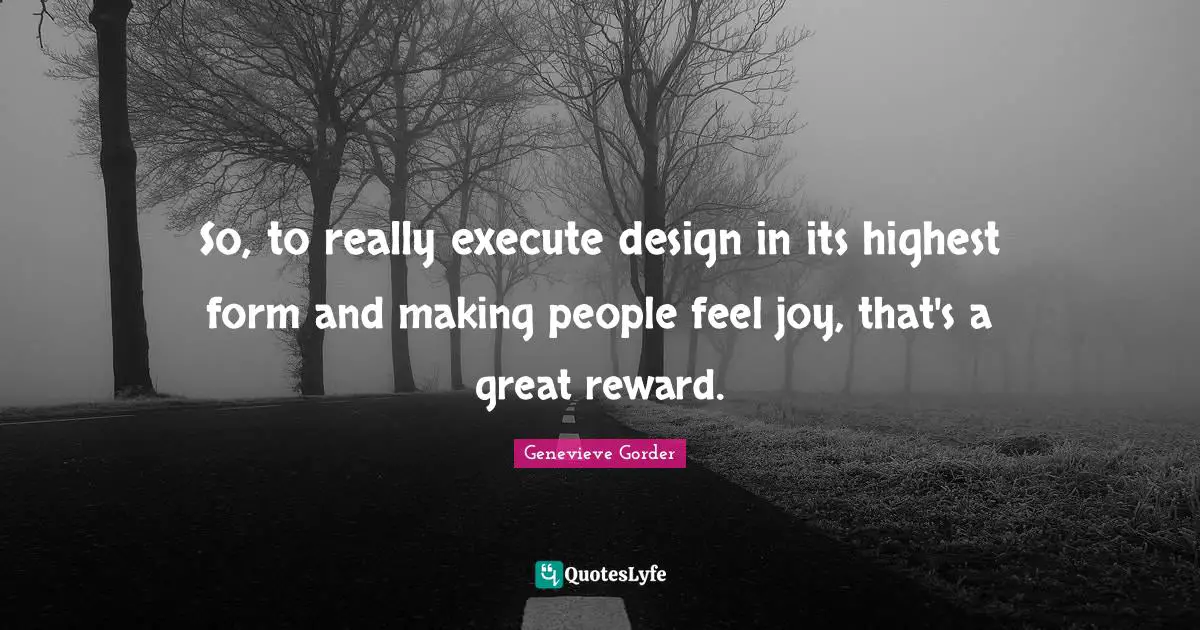 So, to really execute design in its highest form and making people feel joy, that's a great reward.