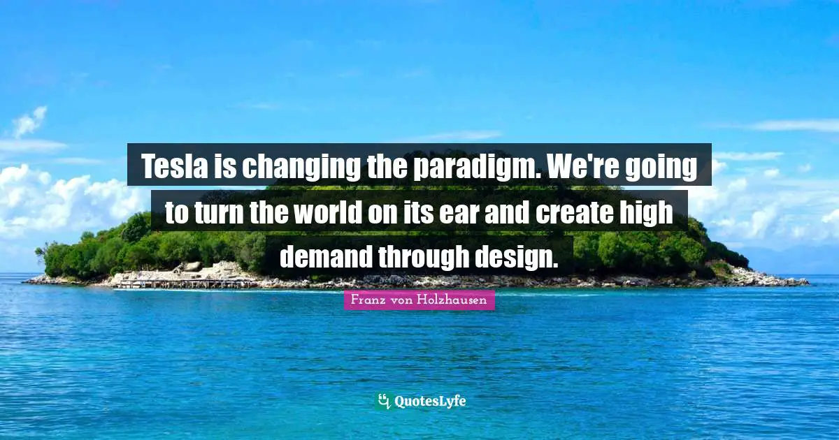 Tesla is changing the paradigm. We're going to turn the world on its ear and create high demand through design.