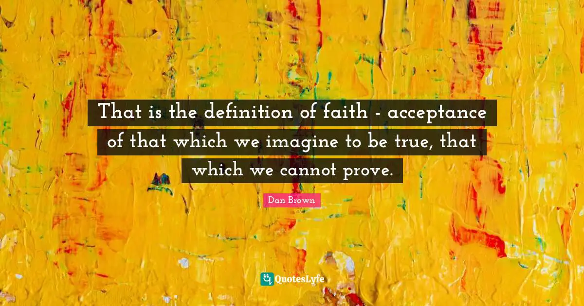 That is the definition of faith - acceptance of that which we imagine to be true, that which we cannot prove.