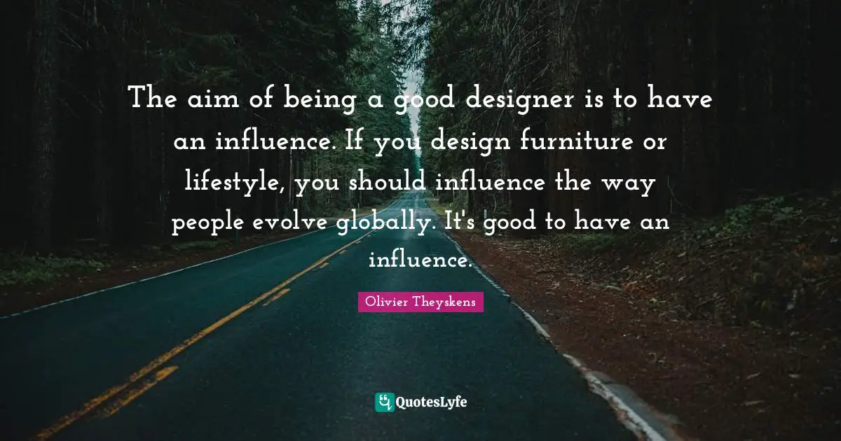 The aim of being a good designer is to have an influence. If you design furniture or lifestyle, you should influence the way people evolve globally. It's good to have an influence.