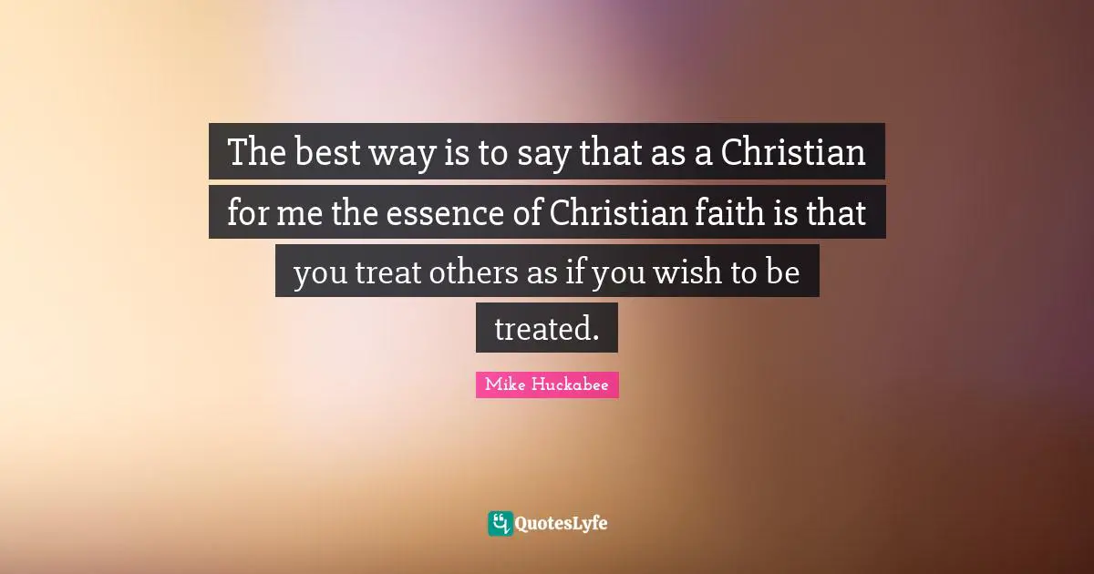Mike Huckabee Quotes: "The best way is to say that as a Christian for me the essence of Christian faith is that you treat others as if you wish to be treated."