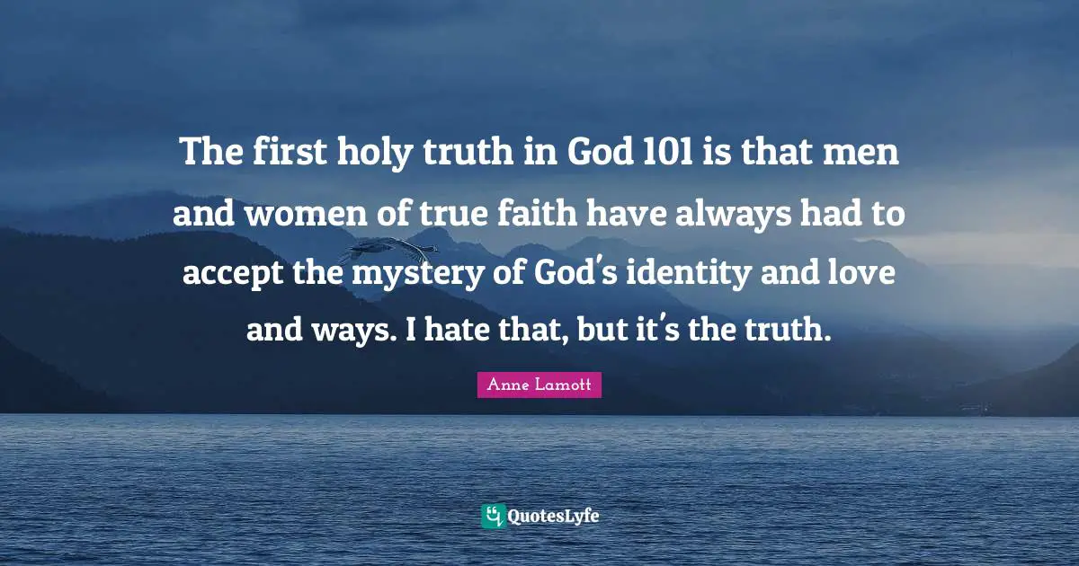 The first holy truth in God 101 is that men and women of true faith have always had to accept the mystery of God's identity and love and ways. I hate that, but it's the truth.
