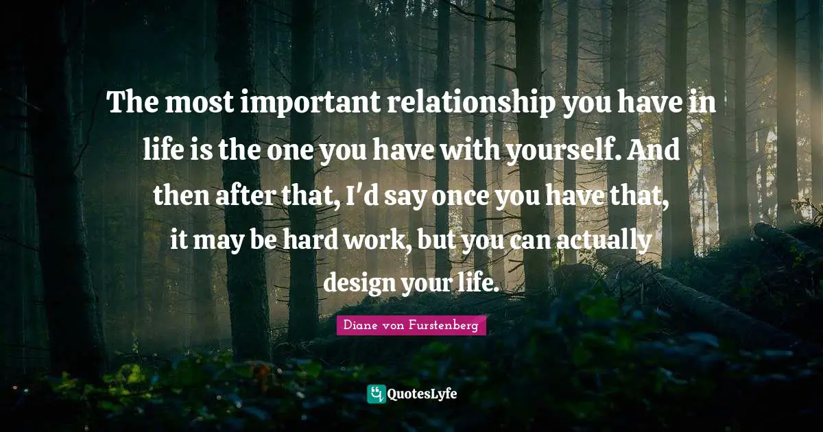 The most important relationship you have in life is the one you have with yourself. And then after that, I'd say once you have that, it may be hard work, but you can actually design your life.