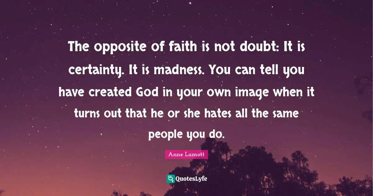 The opposite of faith is not doubt: It is certainty. It is madness. You can tell you have created God in your own image when it turns out that he or she hates all the same people you do.