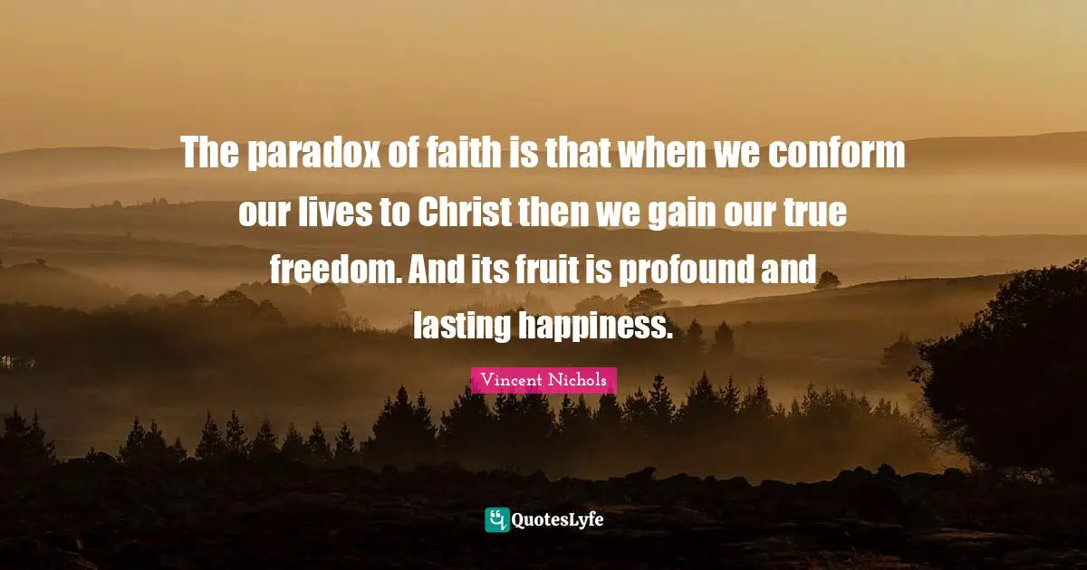 Vincent Nichols Quotes: "The paradox of faith is that when we conform our lives to Christ then we gain our true freedom. And its fruit is profound and lasting happiness."