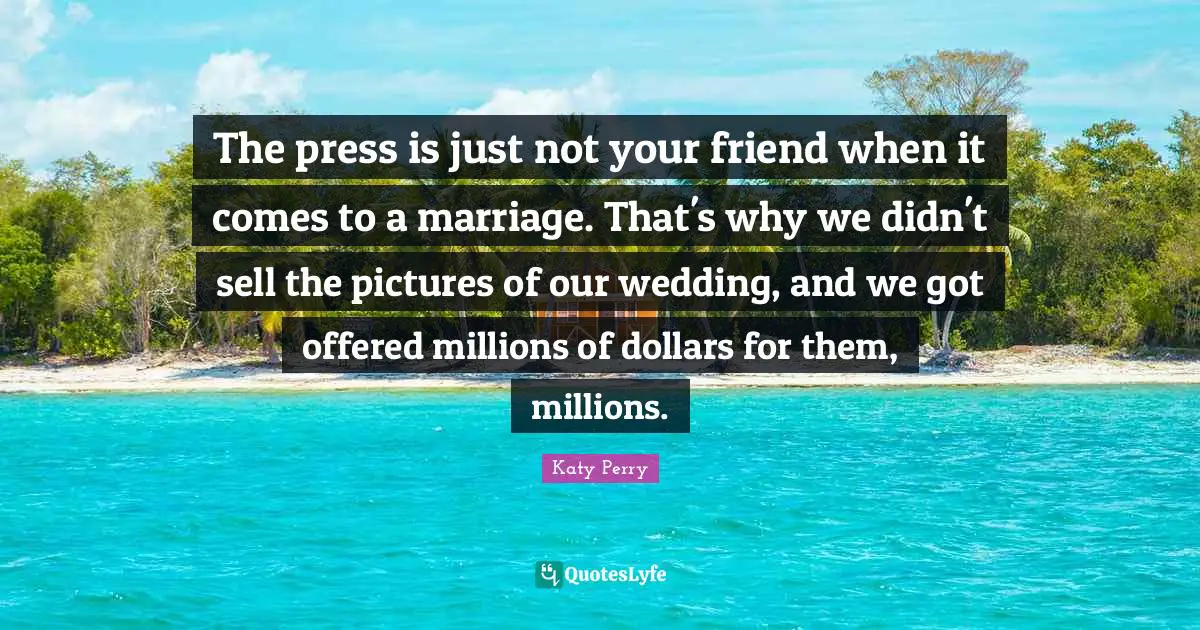 The press is just not your friend when it comes to a marriage. That's why we didn't sell the pictures of our wedding, and we got offered millions of dollars for them, millions.