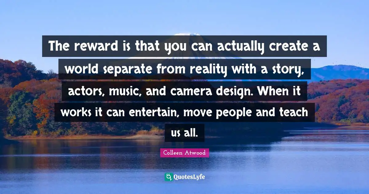 The reward is that you can actually create a world separate from reality with a story, actors, music, and camera design. When it works it can entertain, move people and teach us all.