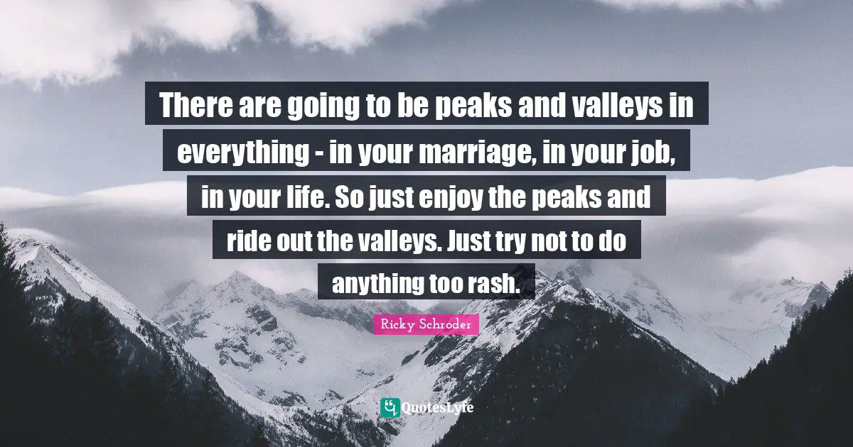 There are going to be peaks and valleys in everything - in your marriage, in your job, in your life. So just enjoy the peaks and ride out the valleys. Just try not to do anything too rash.